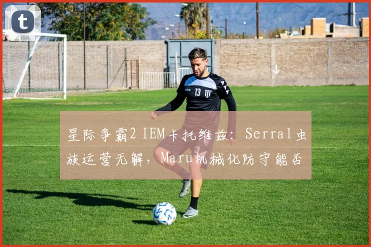 星际争霸2 IEM卡托维兹：Serral虫族运营无解，Maru机械化防守能否拖后期？