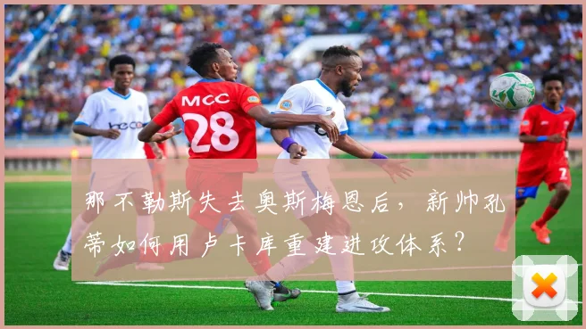 那不勒斯失去奥斯梅恩后，新帅孔蒂如何用卢卡库重建进攻体系？