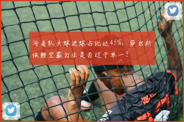 河南队头球进球占比达45%，萨尔科依赖空霸打法是否过于单一？