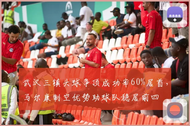 武汉三镇头球争顶成功率60%居首，马尔康制空优势助球队稳居前四