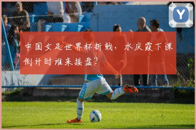 中国女足世界杯折戟，水庆霞下课倒计时谁来接盘？