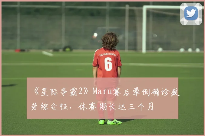 《星际争霸2》Maru赛后晕倒确诊疲劳综合征，休赛期长达三个月